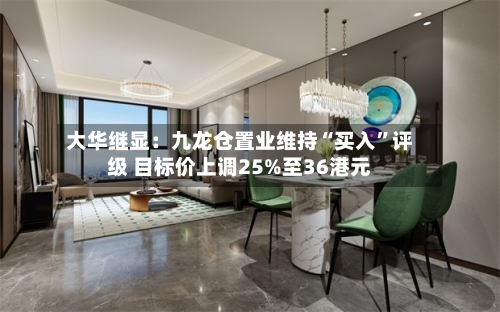 大华继显：九龙仓置业维持“买入	”评级 目标价上调25%至36港元-第1张图片