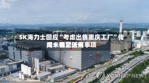 SK海力士回应“考虑出售重庆工厂	”传闻：截至近来尚未确定任何事项-第3张图片