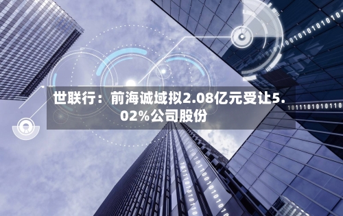 世联行：前海诚域拟2.08亿元受让5.02%公司股份