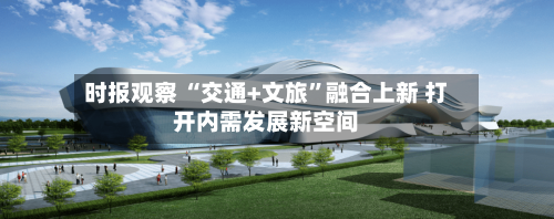 时报观察 “交通+文旅	”融合上新 打开内需发展新空间-第3张图片