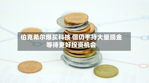 伯克希尔爆买科技 但仍手持大量现金等待更好投资机会-第2张图片