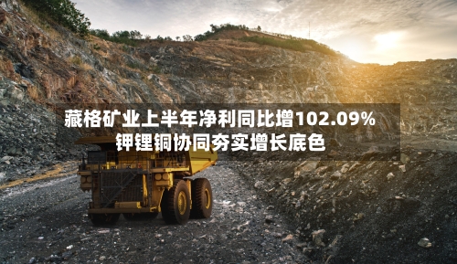 藏格矿业上半年净利同比增102.09% 钾锂铜协同夯实增长底色